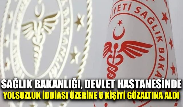 Sağlık Bakanlığı, Devlet Hastanesinde yolsuzluk iddiası üzerine 6 kişiyi gözaltına aldı
