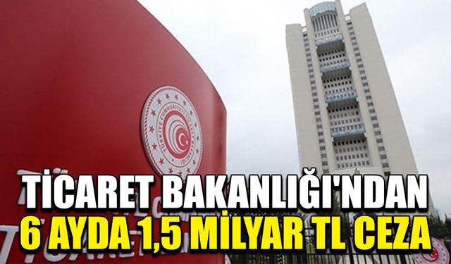 Ticaret Bakanlığı'ndan 6 Ayda 1,5 Milyar TL Ceza