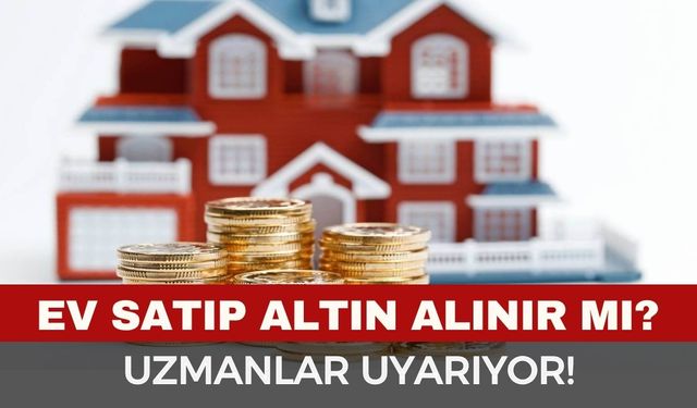 Ev satıp altın alınır mı? Uzmanlardan kritik uyarı