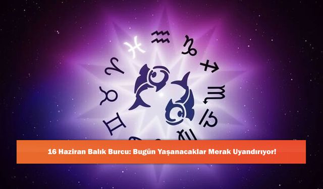16 Haziran Balık Burcu: Bugün Yaşanacaklar Merak Uyandırıyor!