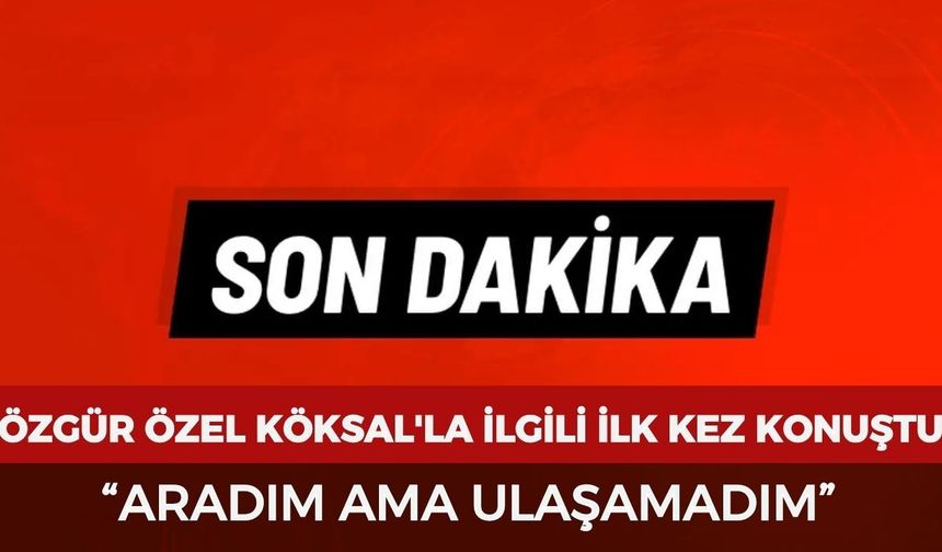 Özgür Özel Burcu Köksal'la ilgili ilk kez konuştu: “Aradım ama ulaşamadım”