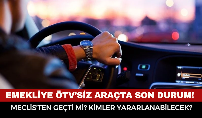 EMEKLİYE ÖTV’SİZ ARAÇTA SON DURUM! Meclis’ten Geçti mi? Kimler Yararlanabilecek?