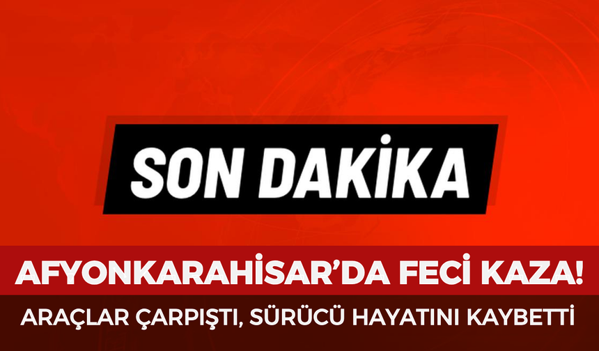 Afyonkarahisar’da feci kaza: Araçlar çarpıştı, sürücü hayatını kaybetti