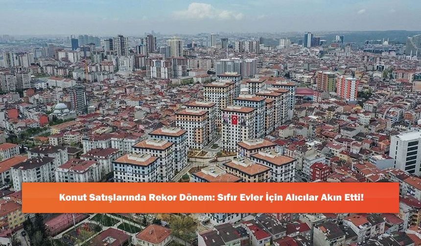 Konut Satışlarında Rekor Dönem: Sıfır Evler İçin Alıcılar Akın Etti!